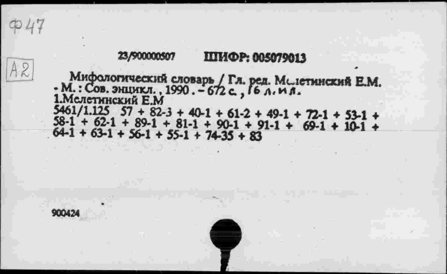 ﻿
№
23/90000050? ШИФР: 005079013
Мифологический словарь / Гл. ред. Миіетинский Е.М. • М. : Сов. энцикл., 1990. - 672 с , Гб л. и л.
1.Мслетинский Е.М
57^^'3 40'1 + 614 + 49-1 ♦ 72-1 ♦ 53-1 ♦ æ4 А24 + 894 + 814 + 50-1 + 91-1 ♦ 69-1 ♦ 10-1 ♦ 64-1 + 63-1 + 56-1 + 55-1 + 74-35 + 83
900424